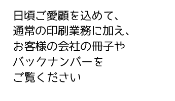 日頃ご愛顧を込めて、通常の印刷業務に加え、お客様の会社の冊子やバックナンバーをご覧ください。